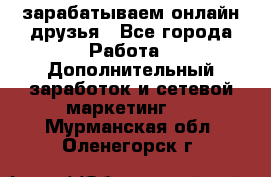 зарабатываем онлайн друзья - Все города Работа » Дополнительный заработок и сетевой маркетинг   . Мурманская обл.,Оленегорск г.